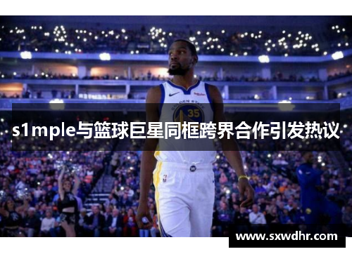 s1mple与篮球巨星同框跨界合作引发热议